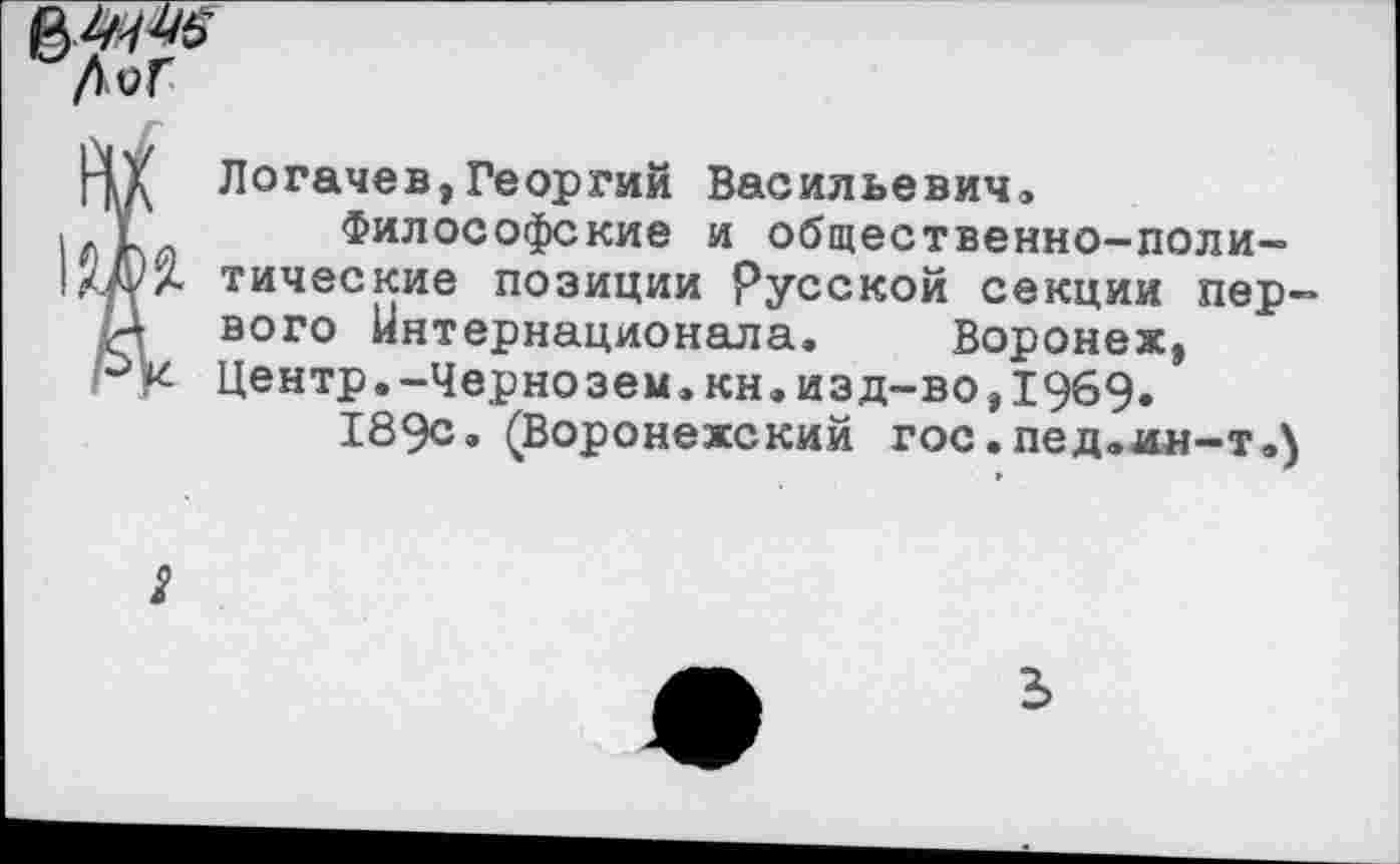 ﻿
Логачев,Георгий Васильевич»
Философские и общественно-поли-. тические позиции Русской секции первого Интернационала« Воронеж, Центр.-Чернозем,кн.изд-во,1969»
189с. (Воронежский гос.пед.ин-т.5